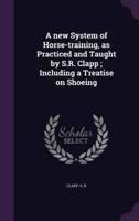 A New System of Horse-Training, as Practiced and Taught by S.R. Clapp; Including a Treatise on Shoeing