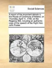 A report of the important debate in the House of Commons of Ireland, on Thursday, April 11, 1799, on the Regency Bill, including an authentic copy of the speech of the Right Hon. John Foster.