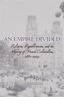 An Empire Divided: Religion, Republicanism, and the Making of French Colonialism, 1880-1914