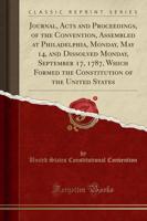 Journal, Acts and Proceedings, of the Convention, Assembled at Philadelphia, Monday, May 14, and Dissolved Monday, September 17, 1787, Which Formed the Constitution of the United States (Classic Reprint)