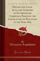 Private and Local Acts, and Charters of Incorporated Companies, Passed by the Legislature of Wisconsin in the Year 1865 (Classic Reprint)