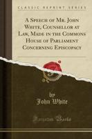 A Speech of Mr. John White, Counsellor at Law, Made in the Commons House of Parliament Concerning Episcopacy (Classic Reprint)