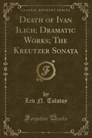 Death of Ivan Ilich; Dramatic Works; The Kreutzer Sonata (Classic Reprint)