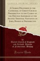 A Charge Delivered in the Cathedral of Christ-Church Fredericton to the Clergy of the Diocese Assembled at the Second Triennial Visitation of John, Bishop of Fredericton (Classic Reprint)