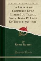 La Liberté Du Commerce Et La Liberté Du Travail Sous Henry IV, Lyon Et Tours (1596-1601) (Classic Reprint)