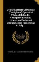 De Balthassaris Castilionis (Castiglione) Opere Cui Titulus Il Libro Del Cortegiano Facultati Litterarum Parisiensi Disputationem Proponebat A. Joly ...