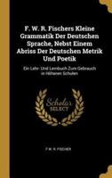 F. W. R. Fischers Kleine Grammatik Der Deutschen Sprache, Nebst Einem Abriss Der Deutschen Metrik Und Poetik