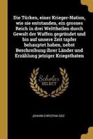 Die Türken, einer Krieger-Nation, wie sie entstanden, ein grosses Reich in drei Welttheilen durch Gewalt der Waffen gegründet und bis auf unsere Zeit