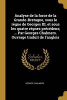 Analyse De La Force De La Grande-Bretagne, Sous Le Règne De Georges III, Et Sous Les Quatre Règnes Précédens; ... Par Georges Chalmers. Ouvrage Traduit De L'anglois