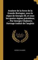 Analyse De La Force De La Grande-Bretagne, Sous Le Règne De Georges III, Et Sous Les Quatre Règnes Précédens; ... Par Georges Chalmers. Ouvrage Traduit De L'anglois