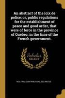 An Abstract of the Loix De Police; or, Public Regulations for the Establishment of Peace and Good Order, That Were of Force in the Province of Quebec, in the Time of the French Government.