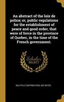 An Abstract of the Loix De Police; or, Public Regulations for the Establishment of Peace and Good Order, That Were of Force in the Province of Quebec, in the Time of the French Government.