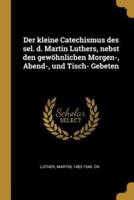 Der Kleine Catechismus Des Sel. D. Martin Luthers, Nebst Den Gewöhnlichen Morgen-, Abend-, Und Tisch- Gebeten