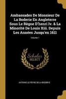 Ambassades De Monsieur De La Boderie En Angleterre Sous Le Règne D'henri Iv. & La Minorité De Louis Xiii. Depuis Les Années Jusqu'en 1611; Volume 1