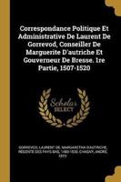 Correspondance Politique Et Administrative De Laurent De Gorrevod, Conseiller De Marguerite D'autriche Et Gouverneur De Bresse. 1Re Partie, 1507-1520