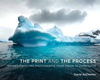 The Print and the Process ; Taking Compelling Photographs from Vision to Expression