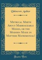 Metrical Mirth About Marriageable Misses, or the Modern Mode in Matters Matrimonial! (Classic Reprint)