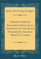 Assertio Septem Sacramentorum, or an Assertion of the Seven Sacraments, Against Martin Luther (Classic Reprint)
