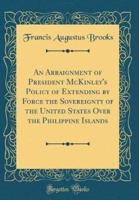 An Arraignment of President McKinley's Policy of Extending by Force the Sovereignty of the United States Over the Philippine Islands (Classic Reprint)