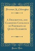 A Descriptive, and Classified Catalogue of Portraits of Queen Elizabeth (Classic Reprint)