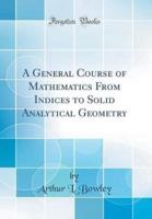 A General Course of Mathematics from Indices to Solid Analytical Geometry (Classic Reprint)
