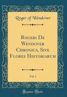 Rogeri De Wendover Chronica, Sive Flores Historiarum, Vol. 1 (Classic Reprint)