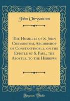 The Homilies of S. John Chrysostom, Archbishop of Constantinople, on the Epistle of S. Paul, the Apostle, to the Hebrews (Classic Reprint)