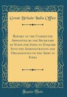 Report of the Committee Appointed by the Secretary of State for India to Enquire Into the Administration and Organisation of the Army in India (Classic Reprint)