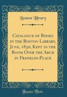 Catalogue of Books in the Boston Library, June, 1830, Kept in the Room Over the Arch in Franklin-Place (Classic Reprint)