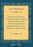 De Timone Phliasio Ceterisque Sillographis Graecis Disputavit Et Sillographorum Reliquias Collectas, Dispositas, Recognitas (Classic Reprint)