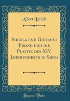 Nicola Und Giovanni Pisano Und Die Plastik Des XIV. Jahrhunderts in Siena (Classic Reprint)