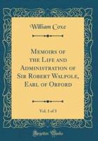 Memoirs of the Life and Administration of Sir Robert Walpole, Earl of Orford, Vol. 1 of 3 (Classic Reprint)