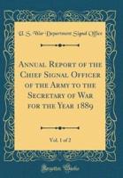 Annual Report of the Chief Signal Officer of the Army to the Secretary of War for the Year 1889, Vol. 1 of 2 (Classic Reprint)