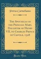 The Spousells of the Princess Mary, Daughter of Henry VII, to Charles Prince of Castile, 1508 (Classic Reprint)