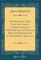 An Historical Essay Upon the Loyalty of Presbyterians in Great-Britain and Ireland from the Reformation to This Present Year 1713 (Classic Reprint)