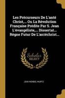 Les Précurseurs De L'anté Christ, ... Ou La Révolution Française Prédite Par S. Jean L'évangéliste, ... Dissertat... Règne Futur De L'antéchrist...