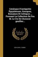Catalogue D'antiquités Égyptiennes, Grecques, Romaines Et Celtiques ... Formant La Collection De Feu M. Le Cte De Choiseul-Gouffier...