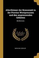 Alterthümer Der Bronzezeit in Der Provinz Westpreussen Und Den Angrenzenden Gebieten