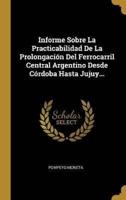 Informe Sobre La Practicabilidad De La Prolongación Del Ferrocarril Central Argentino Desde Córdoba Hasta Jujuy...