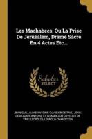Les Machabees, Ou La Prise De Jerusalem, Drame Sacre En 4 Actes Etc...