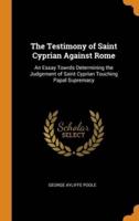 The Testimony of Saint Cyprian Against Rome: An Essay Towrds Determining the Judgement of Saint Cyprian Touching Papal Supremacy