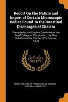 Report On the Nature and Import of Certain Microscopic Bodies Found in the Intestinal Discharges of Cholera: Presented to the Cholera Committee of the Royal College of Physicians ... by Their Sub-Committee, On the 17Th October, 1849