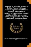 A Journal Or Historical Account of the Life, Travels, Sufferings, Christian Experiences and Labour of Love in the Work of the Ministry, of That Ancient, Eminent and Faithful Servant of Jesus Christ, George Fox, Who Departed This Life in Great Peace With T