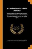 A Vindication of Catholic Morality: Or a Refutation of the Charges Brought Against It by Sismondi in His "History of the Italian Republics During the Middle Ages"