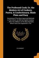 The Professed Cook; Or, the Modern Art of Cookery, Pastry, & Confectionary, Made Plain and Easy: Consisting of The Most Approved Methods in The French, As Well As English Cookery ... With The Addition of The Best Receipts, Which Have Ever Appeared in The