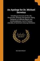 An Apology for Dr. Michael Servetus: Including an Account of His Life, Persecution, Writings and Opinions: Being Designed to Eradicate Bigotry and Uncharitableness: And to Promote Liberality of Sentiment Amoung Christians