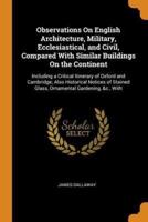 Observations On English Architecture, Military, Ecclesiastical, and Civil, Compared With Similar Buildings On the Continent: Including a Critical Itinerary of Oxford and Cambridge; Also Historical Notices of Stained Glass, Ornamental Gardening, &c., With