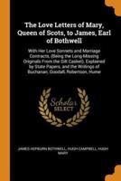 The Love Letters of Mary, Queen of Scots, to James, Earl of Bothwell: With Her Love Sonnets and Marriage Contracts, (Being the Long-Missing Originals From the Gilt Casket). Explained by State Papers, and the Writings of Buchanan, Goodall, Robertson, Hume