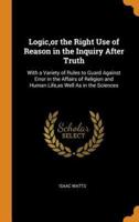 Logic,or the Right Use of Reason in the Inquiry After Truth: With a Variety of Rules to Guard Against Error in the Affairs of Religion and Human Life,as Well As in the Sciences