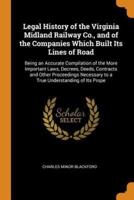 Legal History of the Virginia Midland Railway Co., and of the Companies Which Built Its Lines of Road: Being an Accurate Compilation of the More Important Laws, Decrees, Deeds, Contracts and Other Proceedings Necessary to a True Understanding of Its Prope
